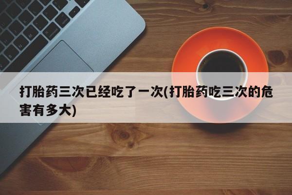 网上流产药专卖微信,打胎药三次已经吃了一次(打胎药吃三次的危害有多大)