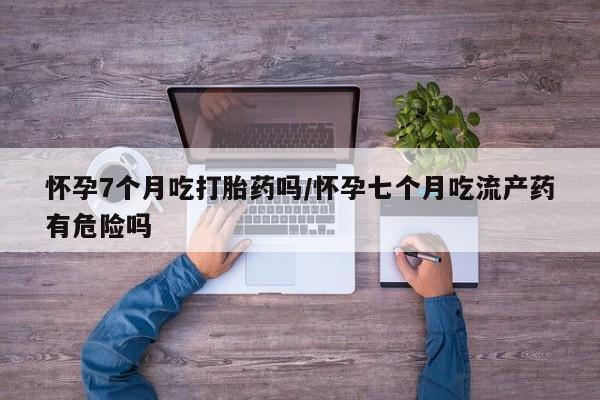 网上流产药专卖微信,怀孕7个月吃打胎药吗/怀孕七个月吃流产药有危险吗