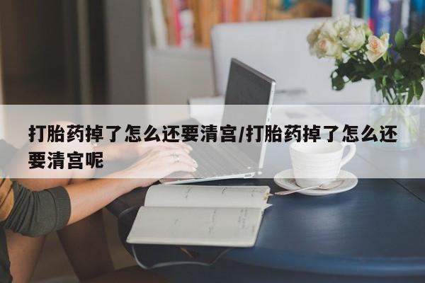 网上流产药专卖微信,打胎药掉了怎么还要清宫/打胎药掉了怎么还要清宫呢