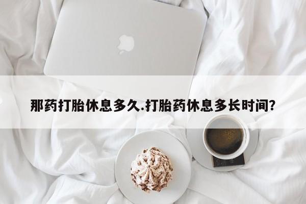 网上流产药专卖微信,那药打胎休息多久.打胎药休息多长时间？