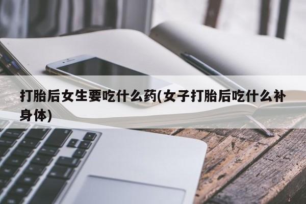 网上流产药专卖微信,打胎后女生要吃什么药(女子打胎后吃什么补身体)