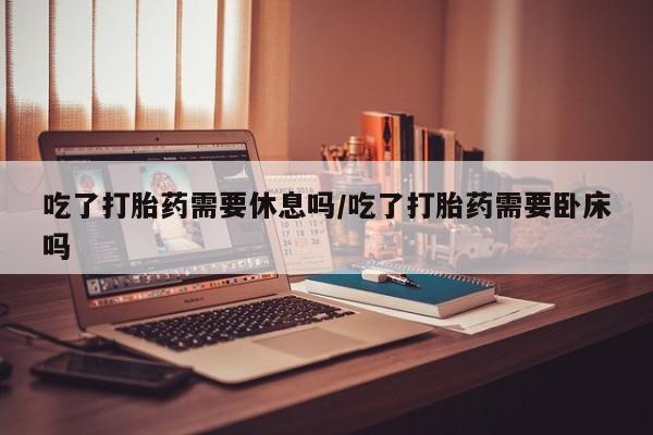 网上流产药专卖微信,吃了打胎药需要休息吗/吃了打胎药需要卧床吗