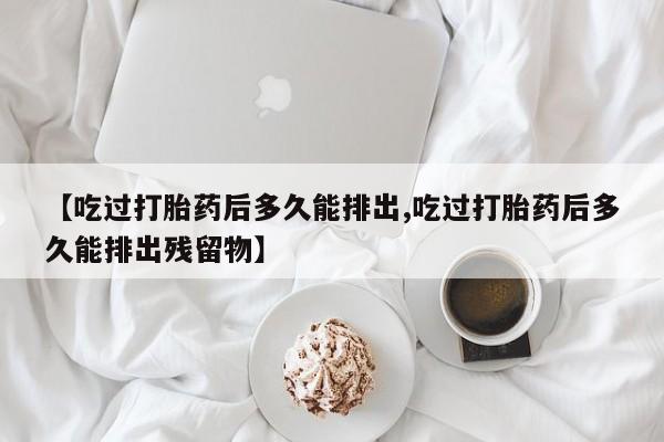 网上流产药专卖微信,【吃过打胎药后多久能排出,吃过打胎药后多久能排出残留物】