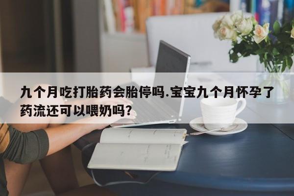 网上流产药专卖微信,九个月吃打胎药会胎停吗.宝宝九个月怀孕了药流还可以喂奶吗？