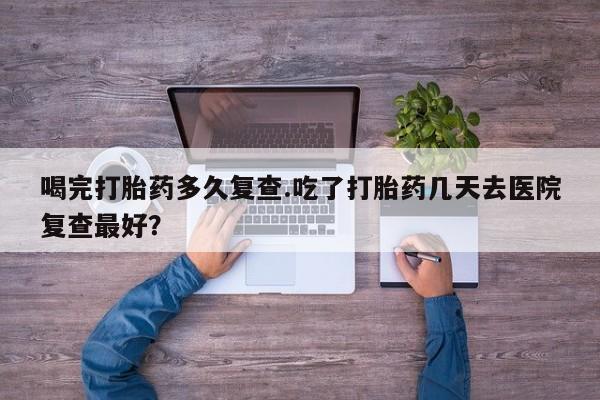 网上流产药专卖微信,喝完打胎药多久复查.吃了打胎药几天去医院复查最好？