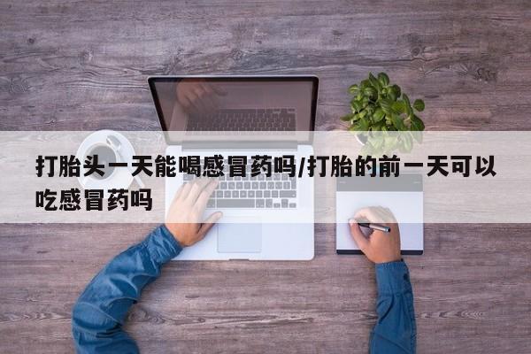 网上流产药专卖微信,打胎头一天能喝感冒药吗/打胎的前一天可以吃感冒药吗