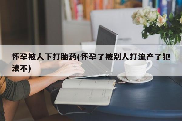网上流产药专卖微信,怀孕被人下打胎药(怀孕了被别人打流产了犯法不)