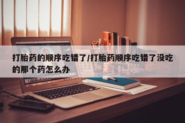 网上流产药专卖微信,打胎药的顺序吃错了/打胎药顺序吃错了没吃的那个药怎么办