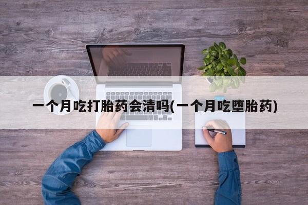 网上流产药专卖微信,一个月吃打胎药会清吗(一个月吃堕胎药)