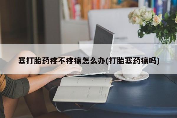 网上流产药专卖微信,塞打胎药疼不疼痛怎么办(打胎塞药痛吗)