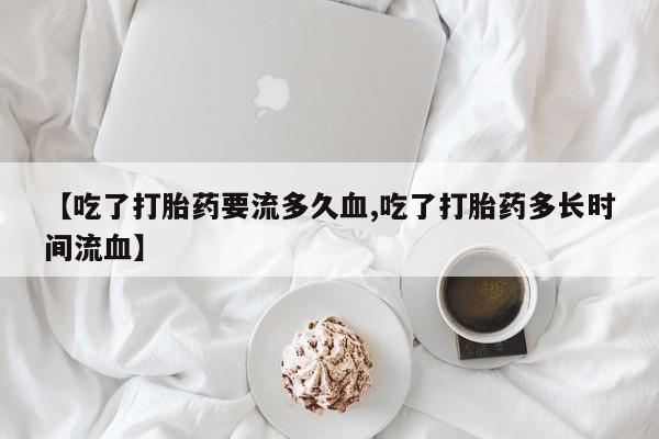 网上流产药专卖微信,【吃了打胎药要流多久血,吃了打胎药多长时间流血】