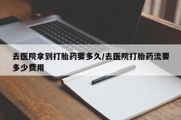 网上流产药专卖微信,去医院拿到打胎药要多久/去医院打胎药流要多少费用