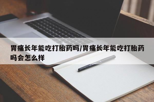网上流产药专卖微信,胃痛长年能吃打胎药吗/胃痛长年能吃打胎药吗会怎么样