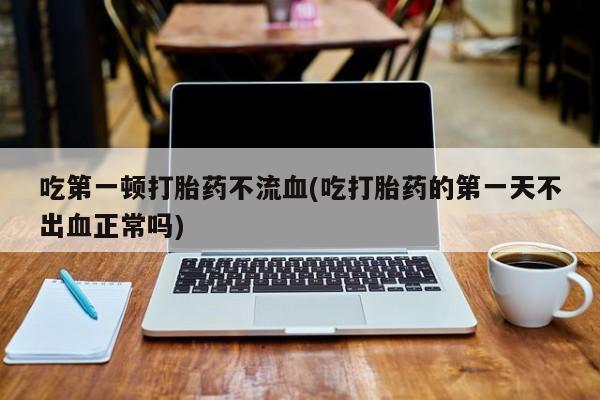 网上流产药专卖微信,吃第一顿打胎药不流血(吃打胎药的第一天不出血正常吗)
