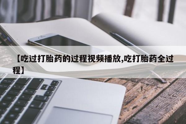 网上流产药专卖微信,【吃过打胎药的过程视频播放,吃打胎药全过程】