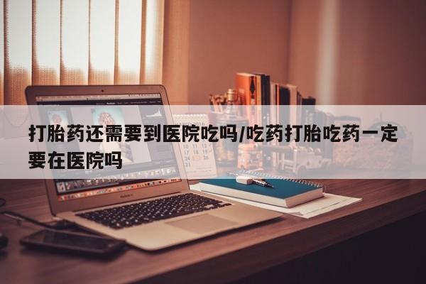 网上流产药专卖微信,打胎药还需要到医院吃吗/吃药打胎吃药一定要在医院吗
