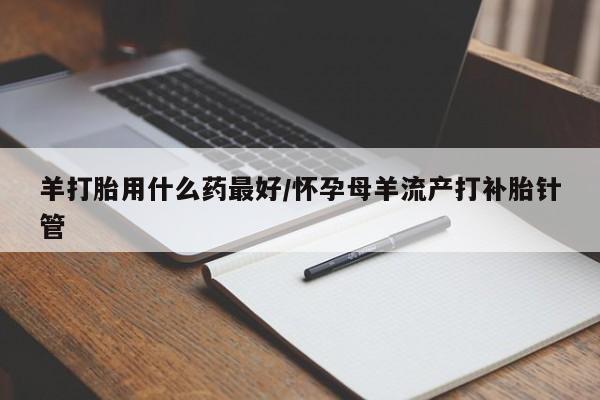 网上流产药专卖微信,羊打胎用什么药最好/怀孕母羊流产打补胎针管