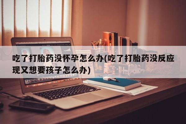 网上流产药专卖微信,吃了打胎药没怀孕怎么办(吃了打胎药没反应现又想要孩子怎么办)