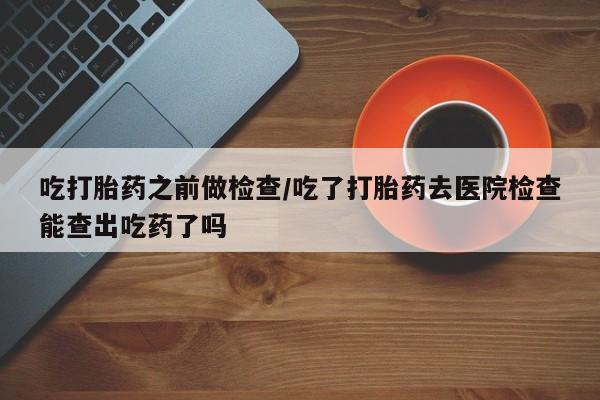 网上流产药专卖微信,吃打胎药之前做检查/吃了打胎药去医院检查能查出吃药了吗