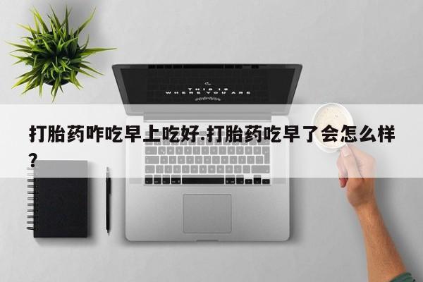 网上流产药专卖微信,打胎药咋吃早上吃好.打胎药吃早了会怎么样？