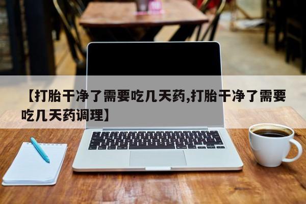 网上流产药专卖微信,【打胎干净了需要吃几天药,打胎干净了需要吃几天药调理】