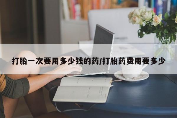 网上流产药专卖微信,打胎一次要用多少钱的药/打胎药费用要多少