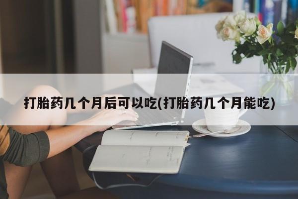 网上流产药专卖微信,打胎药几个月后可以吃(打胎药几个月能吃)