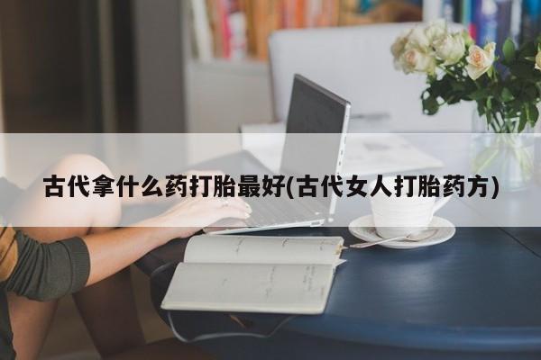 网上流产药专卖微信,古代拿什么药打胎最好(古代女人打胎药方)
