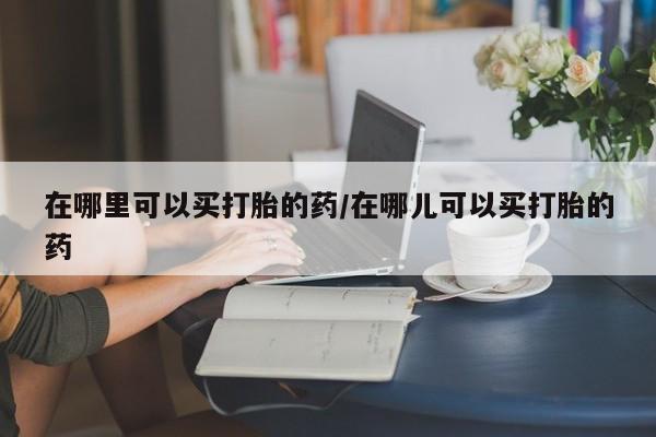 网上流产药专卖微信,在哪里可以买打胎的药/在哪儿可以买打胎的药