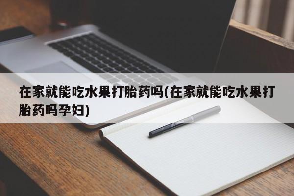 网上流产药专卖微信,在家就能吃水果打胎药吗(在家就能吃水果打胎药吗孕妇)