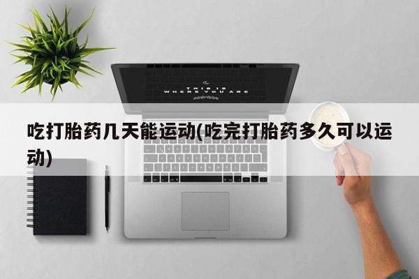 网上流产药专卖微信,吃打胎药几天能运动(吃完打胎药多久可以运动)