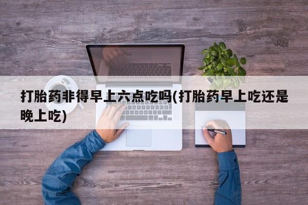 网上流产药专卖微信,打胎药非得早上六点吃吗(打胎药早上吃还是晚上吃)