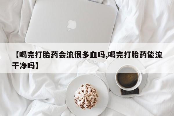 网上流产药专卖微信,【喝完打胎药会流很多血吗,喝完打胎药能流干净吗】