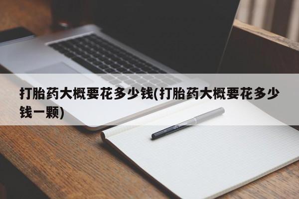 网上流产药专卖微信,打胎药大概要花多少钱(打胎药大概要花多少钱一颗)