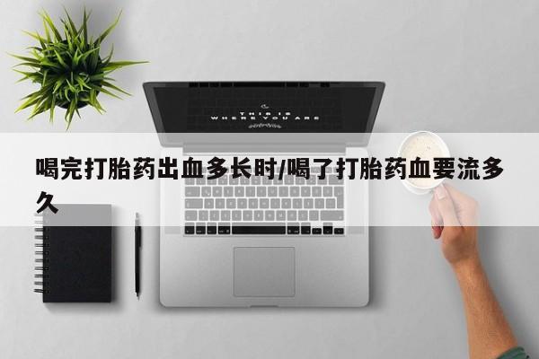 网上流产药专卖微信,喝完打胎药出血多长时/喝了打胎药血要流多久