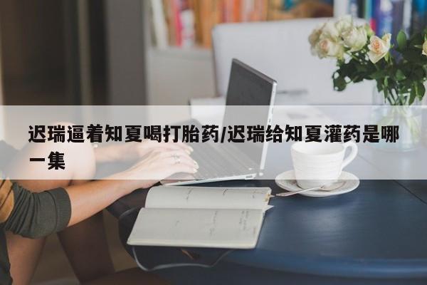 网上流产药专卖微信,迟瑞逼着知夏喝打胎药/迟瑞给知夏灌药是哪一集