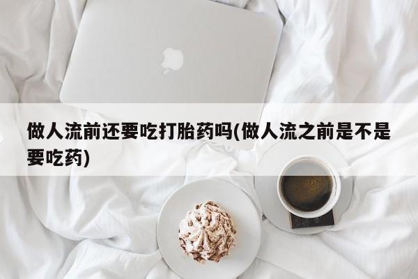 网上流产药专卖微信,做人流前还要吃打胎药吗(做人流之前是不是要吃药)