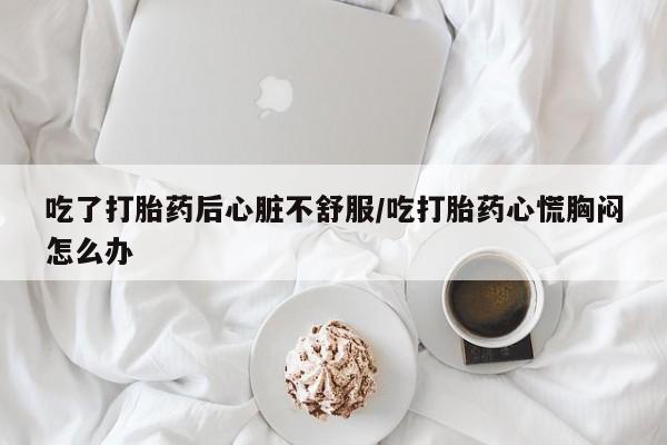 网上流产药专卖微信,吃了打胎药后心脏不舒服/吃打胎药心慌胸闷怎么办