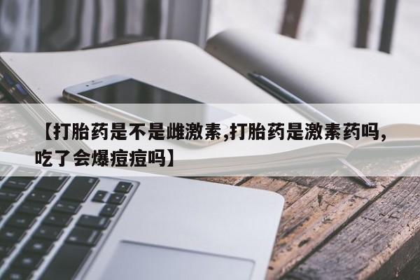 网上流产药专卖微信,【打胎药是不是雌激素,打胎药是激素药吗,吃了会爆痘痘吗】