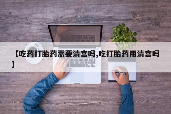 网上流产药专卖微信,【吃药打胎药需要清宫吗,吃打胎药用清宫吗】