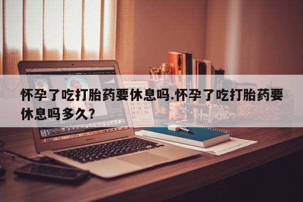 网上流产药专卖微信,怀孕了吃打胎药要休息吗.怀孕了吃打胎药要休息吗多久？