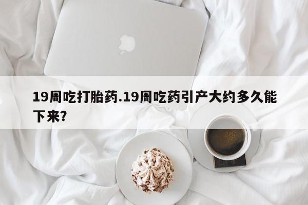 网上流产药专卖微信,19周吃打胎药.19周吃药引产大约多久能下来？