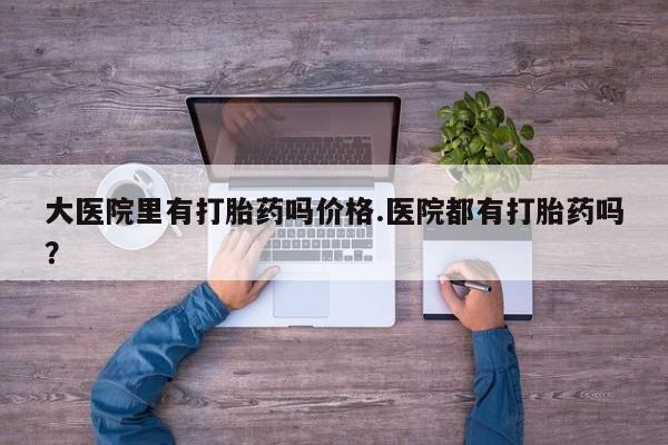 网上流产药专卖微信,大医院里有打胎药吗价格.医院都有打胎药吗？
