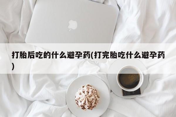 网上流产药专卖微信,打胎后吃的什么避孕药(打完胎吃什么避孕药)