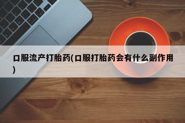 网上流产药专卖微信,口服流产打胎药(口服打胎药会有什么副作用)