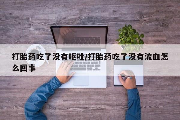网上流产药专卖微信,打胎药吃了没有呕吐/打胎药吃了没有流血怎么回事