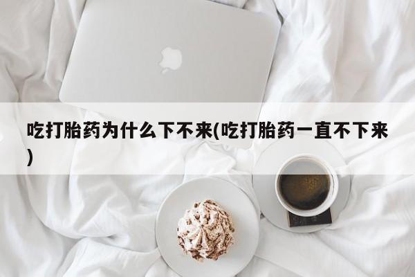 网上流产药专卖微信,吃打胎药为什么下不来(吃打胎药一直不下来)