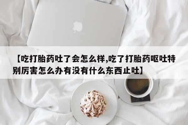 网上流产药专卖微信,【吃打胎药吐了会怎么样,吃了打胎药呕吐特别厉害怎么办有没有什么东西止吐】