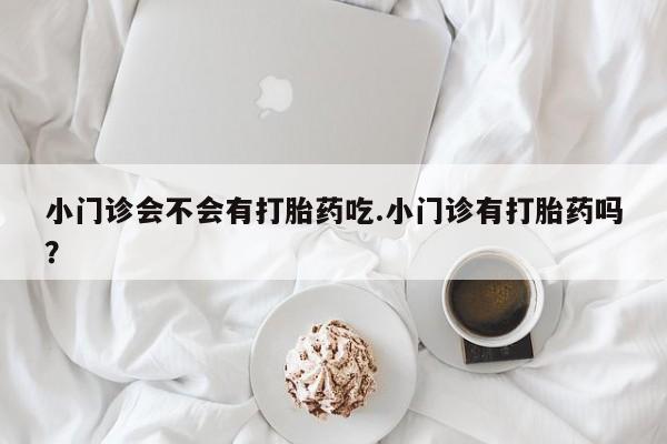 网上流产药专卖微信,小门诊会不会有打胎药吃.小门诊有打胎药吗？