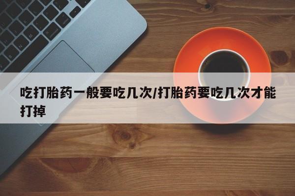 网上流产药专卖微信,吃打胎药一般要吃几次/打胎药要吃几次才能打掉